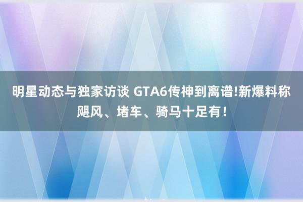 明星动态与独家访谈 GTA6传神到离谱!新爆料称飓风、堵车、骑马十足有！