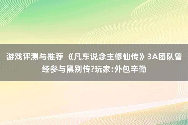 游戏评测与推荐 《凡东说念主修仙传》3A团队曾经参与黑别传?玩家:外包辛勤