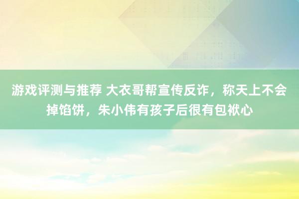 游戏评测与推荐 大衣哥帮宣传反诈，称天上不会掉馅饼，朱小伟有孩子后很有包袱心