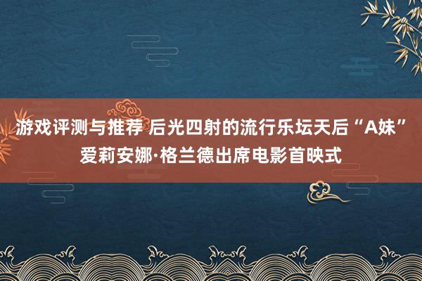 游戏评测与推荐 后光四射的流行乐坛天后“A妹”爱莉安娜·格兰德出席电影首映式