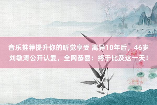 音乐推荐提升你的听觉享受 离异10年后，46岁刘敏涛公开认爱，全网恭喜：终于比及这一天！