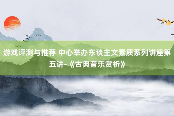 游戏评测与推荐 中心举办东谈主文素质系列讲座第五讲-《古典音乐赏析》