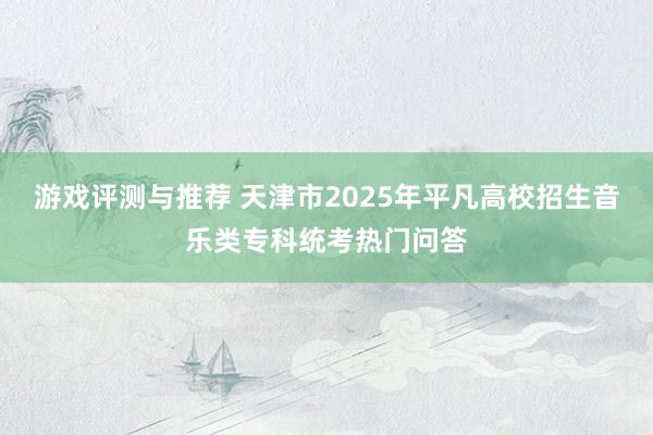 游戏评测与推荐 天津市2025年平凡高校招生音乐类专科统考热门问答