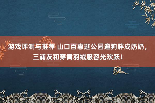 游戏评测与推荐 山口百惠逛公园遛狗胖成奶奶，三浦友和穿黄羽绒服容光欢跃！