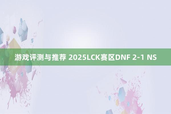 游戏评测与推荐 2025LCK赛区DNF 2-1 NS