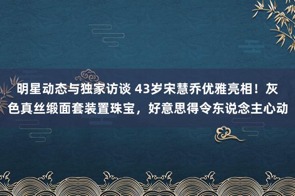 明星动态与独家访谈 43岁宋慧乔优雅亮相！灰色真丝缎面套装置珠宝，好意思得令东说念主心动