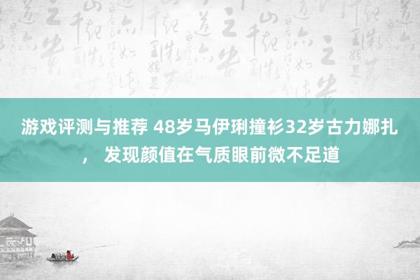 游戏评测与推荐 48岁马伊琍撞衫32岁古力娜扎， 发现颜值在气质眼前微不足道