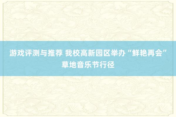 游戏评测与推荐 我校高新园区举办“鲜艳再会”草地音乐节行径