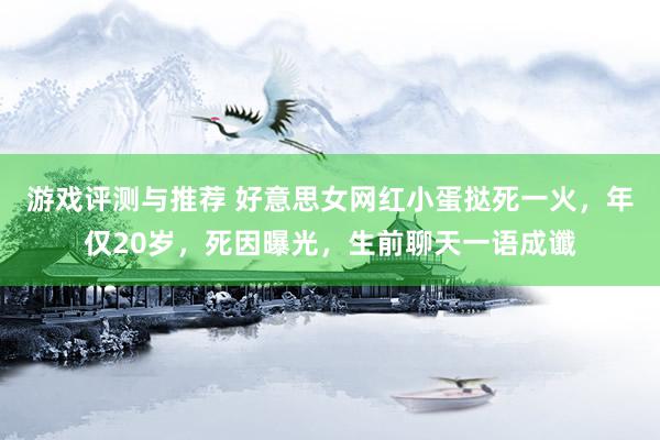 游戏评测与推荐 好意思女网红小蛋挞死一火，年仅20岁，死因曝光，生前聊天一语成谶