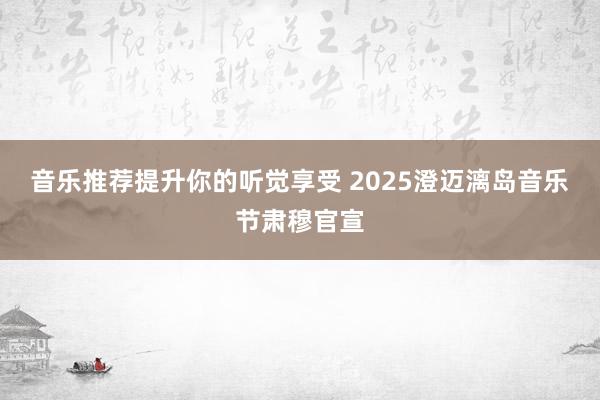 音乐推荐提升你的听觉享受 2025澄迈漓岛音乐节肃穆官宣