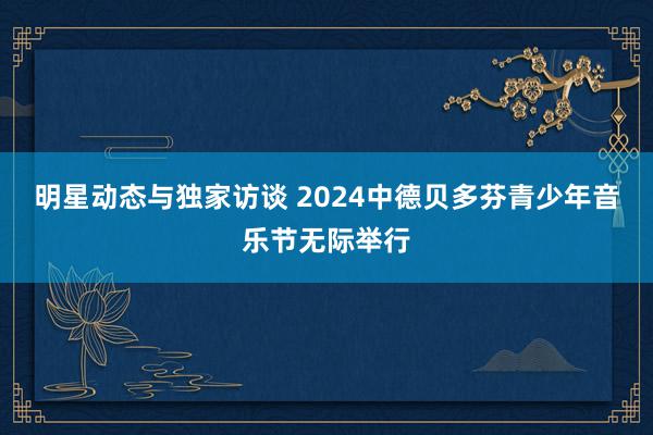 明星动态与独家访谈 2024中德贝多芬青少年音乐节无际举行