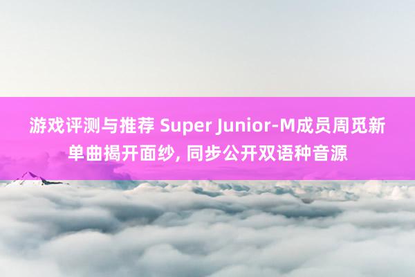 游戏评测与推荐 Super Junior-M成员周觅新单曲揭开面纱, 同步公开双语种音源