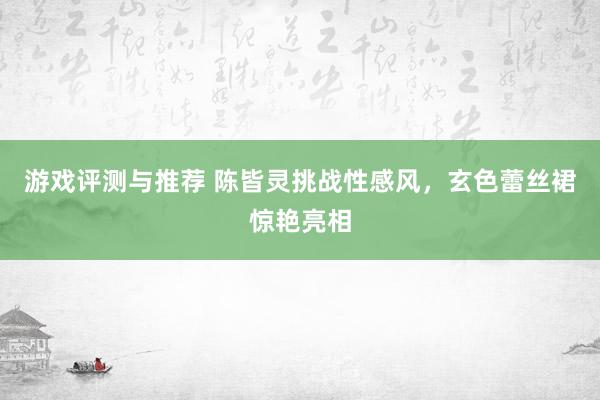 游戏评测与推荐 陈皆灵挑战性感风，玄色蕾丝裙惊艳亮相