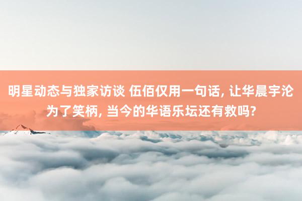 明星动态与独家访谈 伍佰仅用一句话, 让华晨宇沦为了笑柄, 当今的华语乐坛还有救吗?