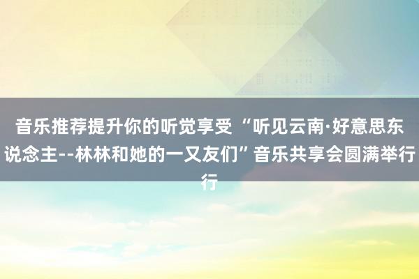 音乐推荐提升你的听觉享受 “听见云南·好意思东说念主--林林和她的一又友们”音乐共享会圆满举行