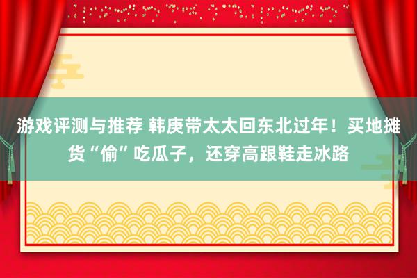 游戏评测与推荐 韩庚带太太回东北过年！买地摊货“偷”吃瓜子，还穿高跟鞋走冰路