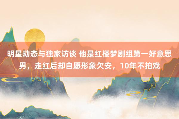 明星动态与独家访谈 他是红楼梦剧组第一好意思男，走红后却自愿形象欠安，10年不拍戏