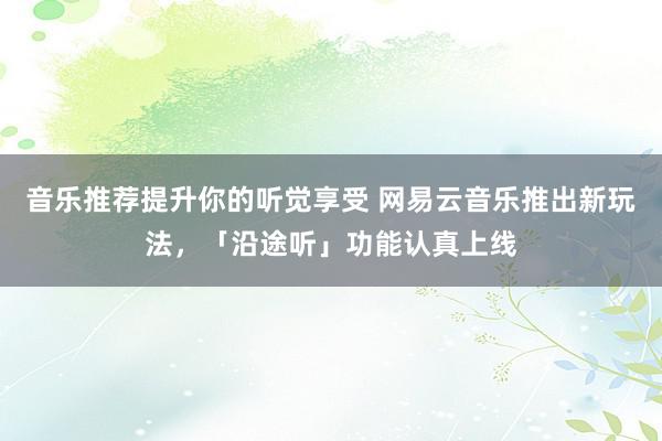 音乐推荐提升你的听觉享受 网易云音乐推出新玩法，「沿途听」功能认真上线