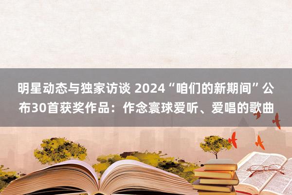 明星动态与独家访谈 2024“咱们的新期间”公布30首获奖作品：作念寰球爱听、爱唱的歌曲