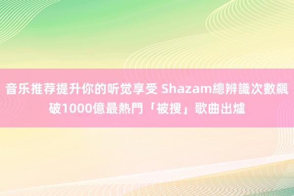 音乐推荐提升你的听觉享受 Shazam總辨識次數飆破1000億　最熱門「被搜」歌曲出爐