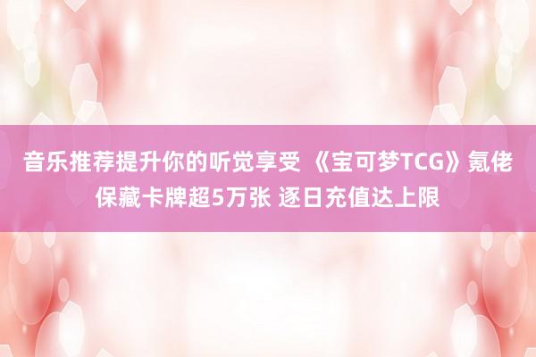 音乐推荐提升你的听觉享受 《宝可梦TCG》氪佬保藏卡牌超5万张 逐日充值达上限