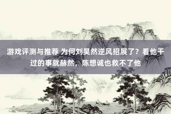 游戏评测与推荐 为何刘昊然逆风招展了？看他干过的事就赫然，陈想诚也救不了他