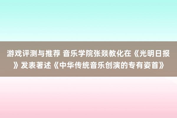 游戏评测与推荐 音乐学院张燚教化在《光明日报》发表著述《中华传统音乐创演的专有姿首》