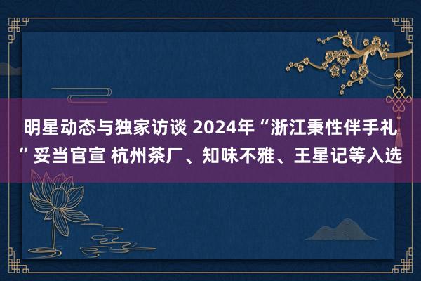 明星动态与独家访谈 2024年“浙江秉性伴手礼”妥当官宣 杭州茶厂、知味不雅、王星记等入选