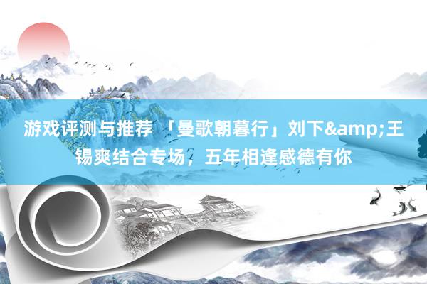 游戏评测与推荐 「曼歌朝暮行」刘下&王锡爽结合专场，五年相逢感德有你