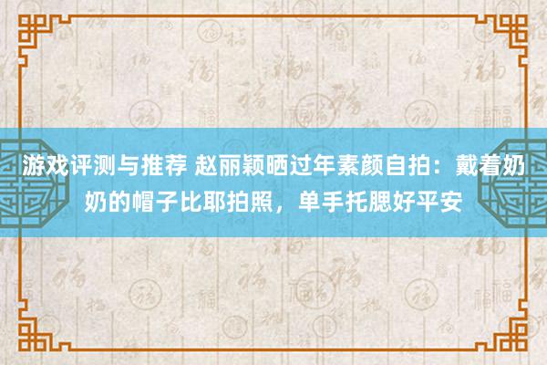 游戏评测与推荐 赵丽颖晒过年素颜自拍：戴着奶奶的帽子比耶拍照，单手托腮好平安