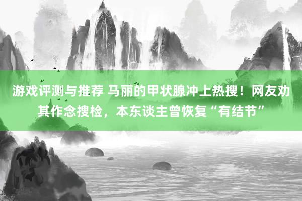 游戏评测与推荐 马丽的甲状腺冲上热搜！网友劝其作念搜检，本东谈主曾恢复“有结节”