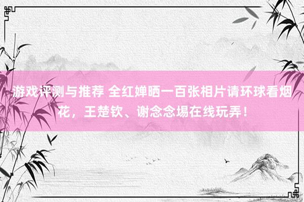 游戏评测与推荐 全红婵晒一百张相片请环球看烟花，王楚钦、谢念念埸在线玩弄！