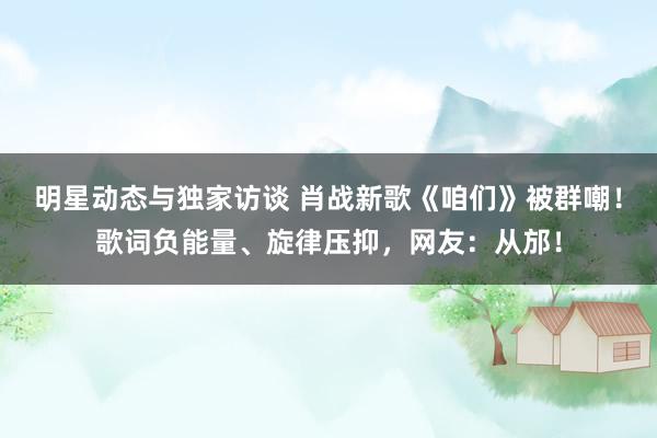 明星动态与独家访谈 肖战新歌《咱们》被群嘲！歌词负能量、旋律压抑，网友：从邡！