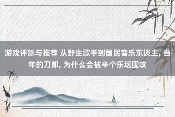 游戏评测与推荐 从野生歌手到国民音乐东谈主, 当年的刀郎, 为什么会被半个乐坛围攻