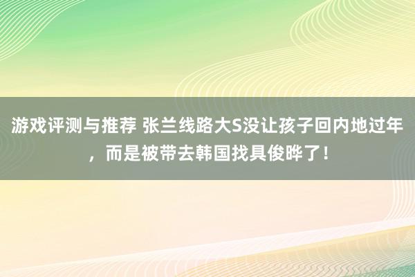 游戏评测与推荐 张兰线路大S没让孩子回内地过年，而是被带去韩国找具俊晔了！