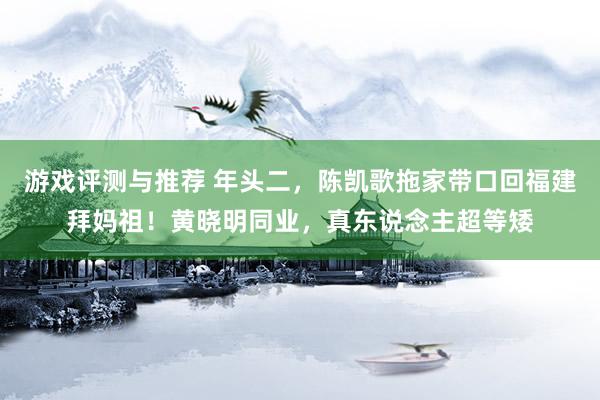 游戏评测与推荐 年头二，陈凯歌拖家带口回福建拜妈祖！黄晓明同业，真东说念主超等矮