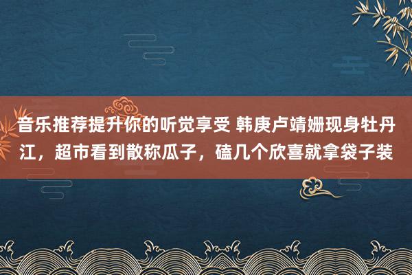 音乐推荐提升你的听觉享受 韩庚卢靖姗现身牡丹江，超市看到散称瓜子，磕几个欣喜就拿袋子装