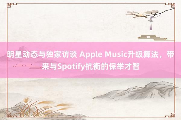 明星动态与独家访谈 Apple Music升级算法，带来与Spotify抗衡的保举才智