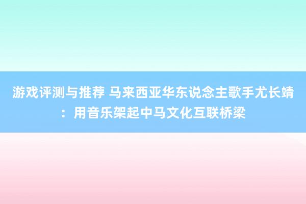 游戏评测与推荐 马来西亚华东说念主歌手尤长靖：用音乐架起中马文化互联桥梁