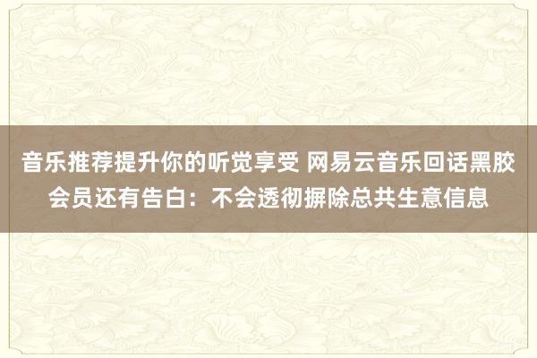 音乐推荐提升你的听觉享受 网易云音乐回话黑胶会员还有告白：不会透彻摒除总共生意信息