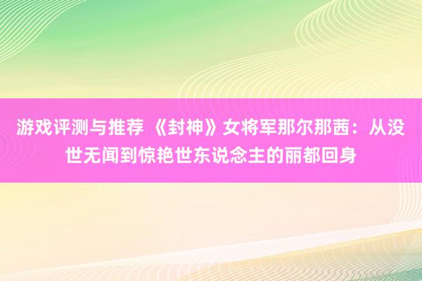 游戏评测与推荐 《封神》女将军那尔那茜：从没世无闻到惊艳世东说念主的丽都回身