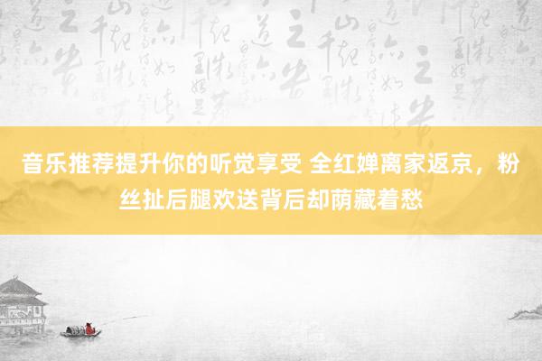 音乐推荐提升你的听觉享受 全红婵离家返京，粉丝扯后腿欢送背后却荫藏着愁