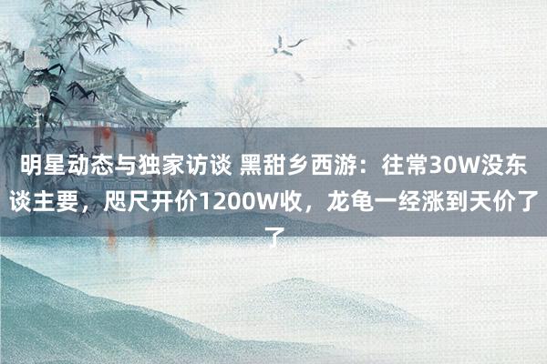 明星动态与独家访谈 黑甜乡西游：往常30W没东谈主要，咫尺开价1200W收，龙龟一经涨到天价了