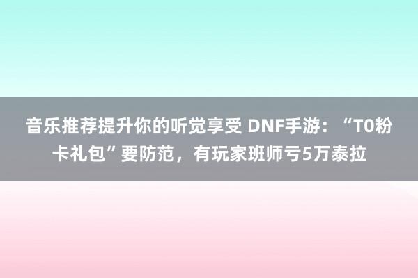 音乐推荐提升你的听觉享受 DNF手游：“T0粉卡礼包”要防范，有玩家班师亏5万泰拉