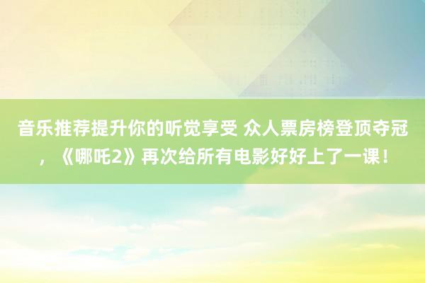 音乐推荐提升你的听觉享受 众人票房榜登顶夺冠，《哪吒2》再次给所有电影好好上了一课！