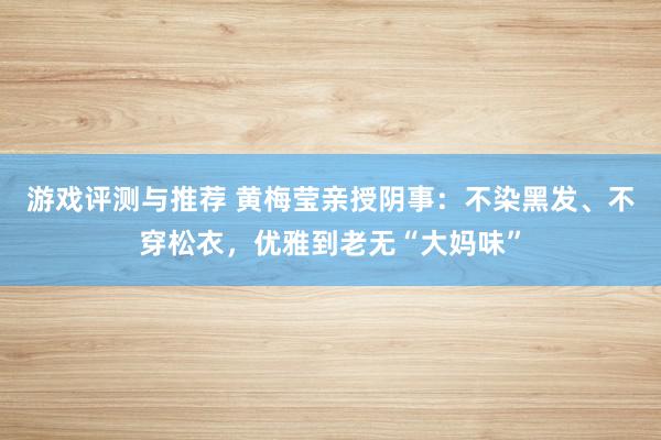 游戏评测与推荐 黄梅莹亲授阴事：不染黑发、不穿松衣，优雅到老无“大妈味”