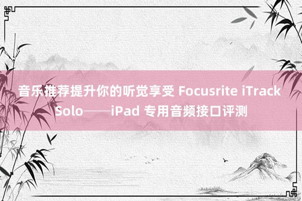 音乐推荐提升你的听觉享受 Focusrite iTrack Solo──iPad 专用音频接口评测