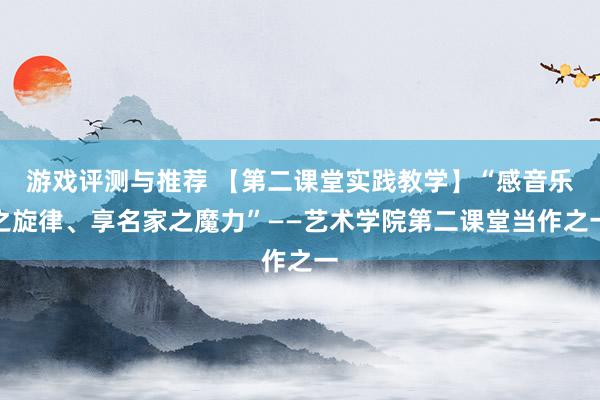 游戏评测与推荐 【第二课堂实践教学】“感音乐之旋律、享名家之魔力”——艺术学院第二课堂当作之一