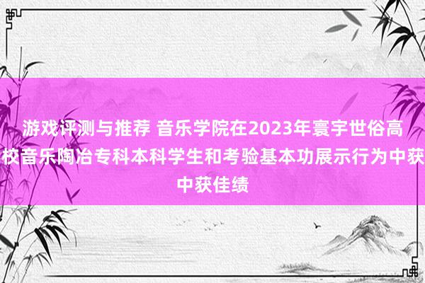 游戏评测与推荐 音乐学院在2023年寰宇世俗高级学校音乐陶冶专科本科学生和考验基本功展示行为中获佳绩