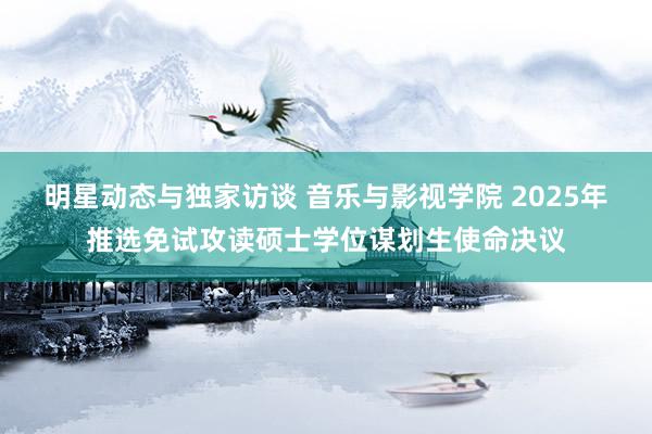 明星动态与独家访谈 音乐与影视学院 2025年推选免试攻读硕士学位谋划生使命决议